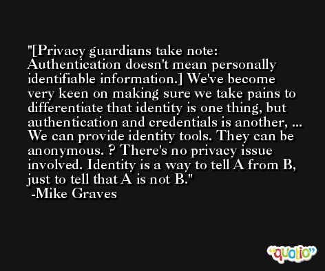 [Privacy guardians take note: Authentication doesn't mean personally identifiable information.] We've become very keen on making sure we take pains to differentiate that identity is one thing, but authentication and credentials is another, ... We can provide identity tools. They can be anonymous. ? There's no privacy issue involved. Identity is a way to tell A from B, just to tell that A is not B. -Mike Graves