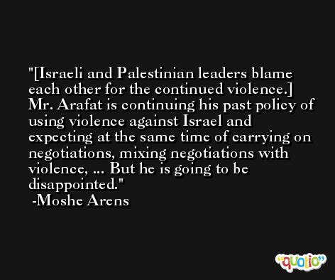 [Israeli and Palestinian leaders blame each other for the continued violence.] Mr. Arafat is continuing his past policy of using violence against Israel and expecting at the same time of carrying on negotiations, mixing negotiations with violence, ... But he is going to be disappointed. -Moshe Arens