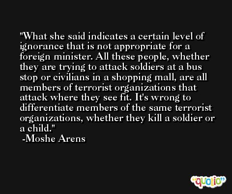 What she said indicates a certain level of ignorance that is not appropriate for a foreign minister. All these people, whether they are trying to attack soldiers at a bus stop or civilians in a shopping mall, are all members of terrorist organizations that attack where they see fit. It's wrong to differentiate members of the same terrorist organizations, whether they kill a soldier or a child. -Moshe Arens