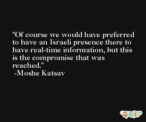 Of course we would have preferred to have an Israeli presence there to have real-time information, but this is the compromise that was reached. -Moshe Katsav