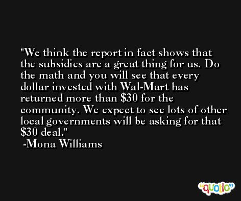 We think the report in fact shows that the subsidies are a great thing for us. Do the math and you will see that every dollar invested with Wal-Mart has returned more than $30 for the community. We expect to see lots of other local governments will be asking for that $30 deal. -Mona Williams