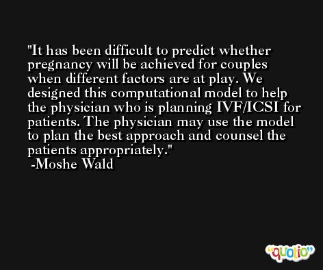 It has been difficult to predict whether pregnancy will be achieved for couples when different factors are at play. We designed this computational model to help the physician who is planning IVF/ICSI for patients. The physician may use the model to plan the best approach and counsel the patients appropriately. -Moshe Wald