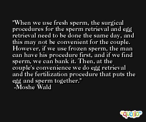 When we use fresh sperm, the surgical procedures for the sperm retrieval and egg retrieval need to be done the same day, and this may not be convenient for the couple. However, if we use frozen sperm, the man can have his procedure first, and if we find sperm, we can bank it. Then, at the couple's convenience we do egg retrieval and the fertilization procedure that puts the egg and sperm together. -Moshe Wald