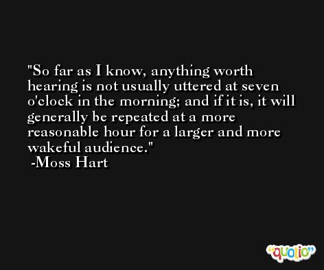 So far as I know, anything worth hearing is not usually uttered at seven o'clock in the morning; and if it is, it will generally be repeated at a more reasonable hour for a larger and more wakeful audience. -Moss Hart