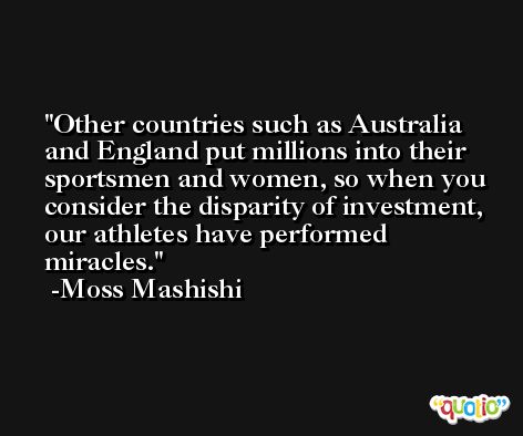 Other countries such as Australia and England put millions into their sportsmen and women, so when you consider the disparity of investment, our athletes have performed miracles. -Moss Mashishi