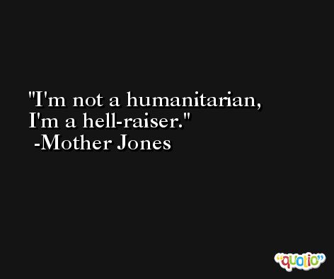 I'm not a humanitarian, I'm a hell-raiser. -Mother Jones