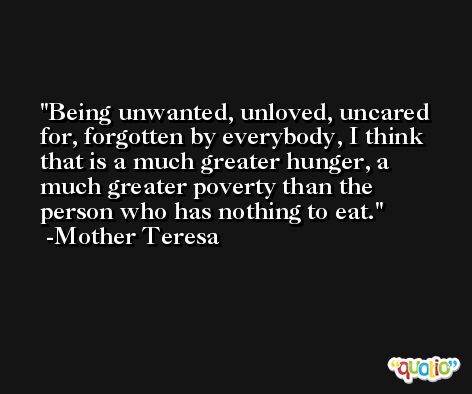 Being unwanted, unloved, uncared for, forgotten by everybody, I think that is a much greater hunger, a much greater poverty than the person who has nothing to eat. -Mother Teresa