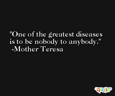 One of the greatest diseases is to be nobody to anybody. -Mother Teresa