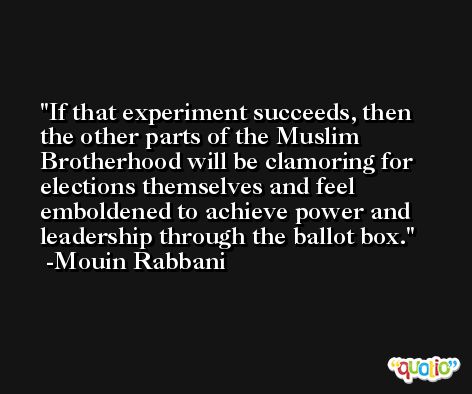 If that experiment succeeds, then the other parts of the Muslim Brotherhood will be clamoring for elections themselves and feel emboldened to achieve power and leadership through the ballot box. -Mouin Rabbani