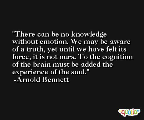 There can be no knowledge without emotion. We may be aware of a truth, yet until we have felt its force, it is not ours. To the cognition of the brain must be added the experience of the soul. -Arnold Bennett
