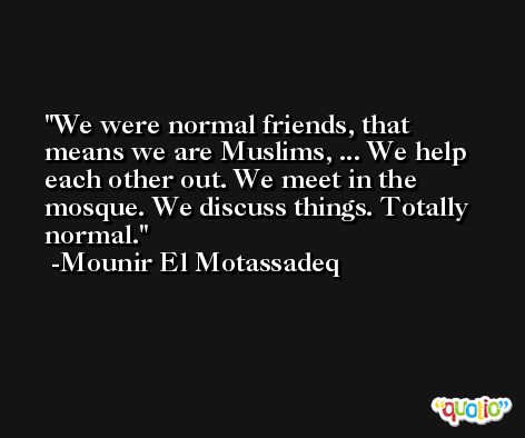 We were normal friends, that means we are Muslims, ... We help each other out. We meet in the mosque. We discuss things. Totally normal. -Mounir El Motassadeq