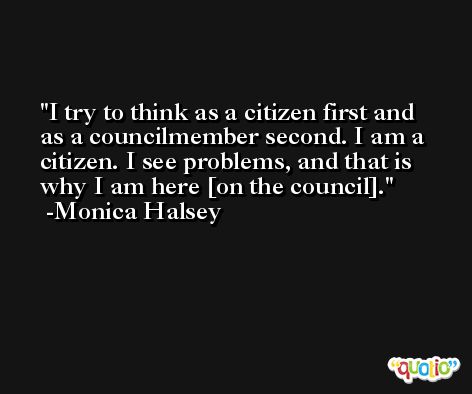 I try to think as a citizen first and as a councilmember second. I am a citizen. I see problems, and that is why I am here [on the council]. -Monica Halsey