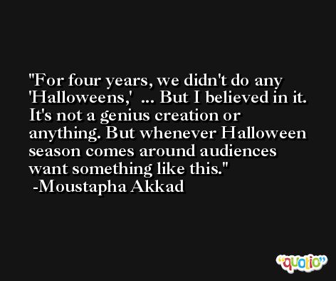 For four years, we didn't do any 'Halloweens,'  ... But I believed in it. It's not a genius creation or anything. But whenever Halloween season comes around audiences want something like this. -Moustapha Akkad