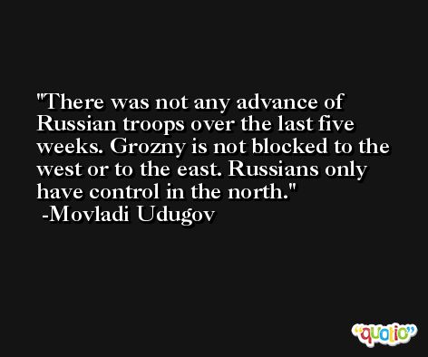 There was not any advance of Russian troops over the last five weeks. Grozny is not blocked to the west or to the east. Russians only have control in the north. -Movladi Udugov