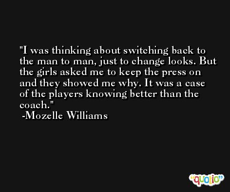 I was thinking about switching back to the man to man, just to change looks. But the girls asked me to keep the press on and they showed me why. It was a case of the players knowing better than the coach. -Mozelle Williams