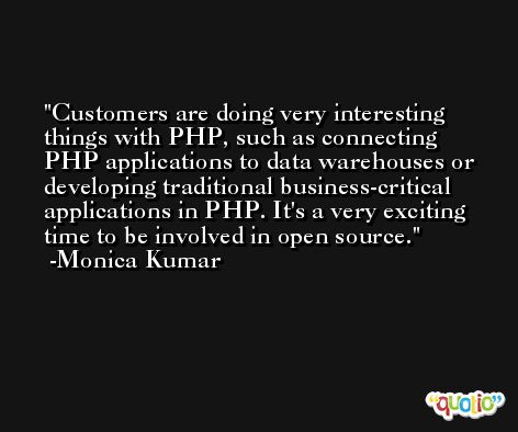 Customers are doing very interesting things with PHP, such as connecting PHP applications to data warehouses or developing traditional business-critical applications in PHP. It's a very exciting time to be involved in open source. -Monica Kumar