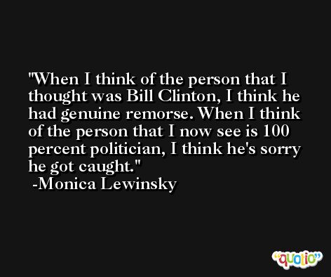 When I think of the person that I thought was Bill Clinton, I think he had genuine remorse. When I think of the person that I now see is 100 percent politician, I think he's sorry he got caught. -Monica Lewinsky