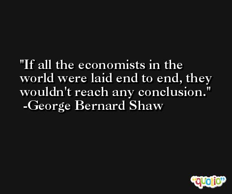 If all the economists in the world were laid end to end, they wouldn't reach any conclusion. -George Bernard Shaw