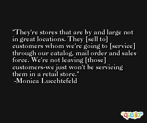 They're stores that are by and large not in great locations. They [sell to] customers whom we're going to [service] through our catalog, mail order and sales force. We're not leaving [those] customers-we just won't be servicing them in a retail store. -Monica Luechtefeld