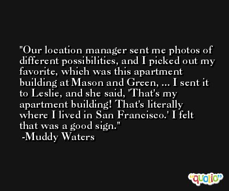 Our location manager sent me photos of different possibilities, and I picked out my favorite, which was this apartment building at Mason and Green, ... I sent it to Leslie, and she said, 'That's my apartment building! That's literally where I lived in San Francisco.' I felt that was a good sign. -Muddy Waters
