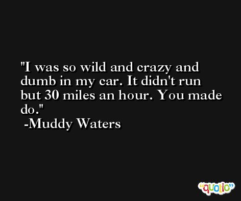 I was so wild and crazy and dumb in my car. It didn't run but 30 miles an hour. You made do. -Muddy Waters