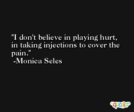 I don't believe in playing hurt, in taking injections to cover the pain. -Monica Seles