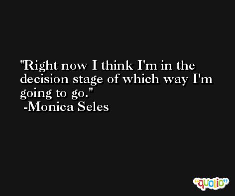 Right now I think I'm in the decision stage of which way I'm going to go. -Monica Seles