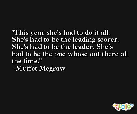 This year she's had to do it all. She's had to be the leading scorer. She's had to be the leader. She's had to be the one whose out there all the time. -Muffet Mcgraw