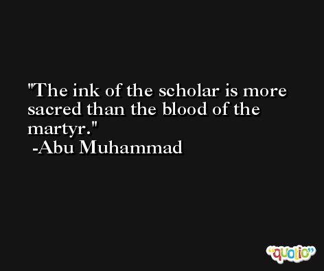 The ink of the scholar is more sacred than the blood of the martyr. -Abu Muhammad