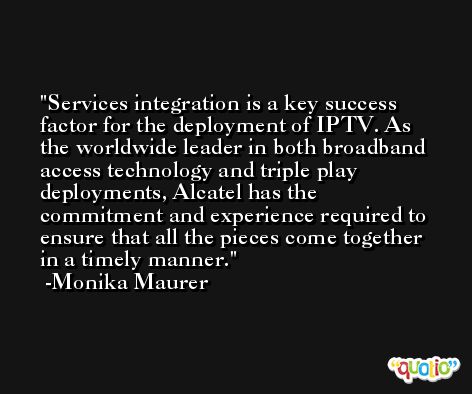 Services integration is a key success factor for the deployment of IPTV. As the worldwide leader in both broadband access technology and triple play deployments, Alcatel has the commitment and experience required to ensure that all the pieces come together in a timely manner. -Monika Maurer