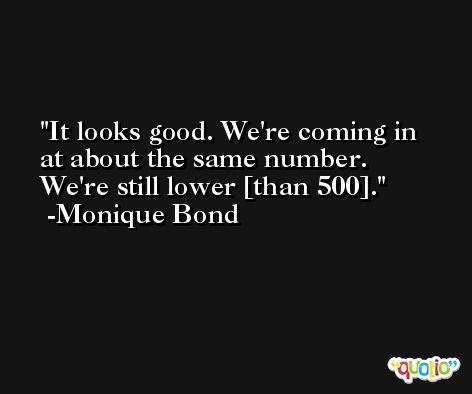 It looks good. We're coming in at about the same number. We're still lower [than 500]. -Monique Bond