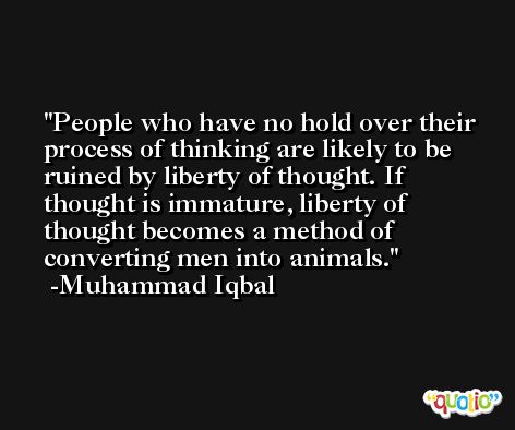 People who have no hold over their process of thinking are likely to be ruined by liberty of thought. If thought is immature, liberty of thought becomes a method of converting men into animals. -Muhammad Iqbal