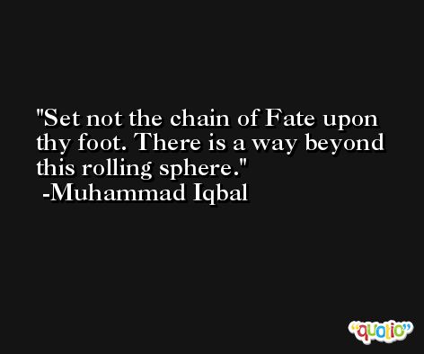 Set not the chain of Fate upon thy foot. There is a way beyond this rolling sphere. -Muhammad Iqbal