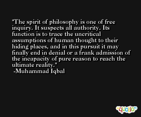 The spirit of philosophy is one of free inquiry. It suspects all authority. Its function is to trace the uncritical assumptions of human thought to their hiding places, and in this pursuit it may finally end in denial or a frank admission of the incapacity of pure reason to reach the ultimate reality. -Muhammad Iqbal