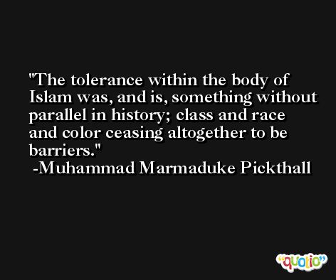The tolerance within the body of Islam was, and is, something without parallel in history; class and race and color ceasing altogether to be barriers. -Muhammad Marmaduke Pickthall