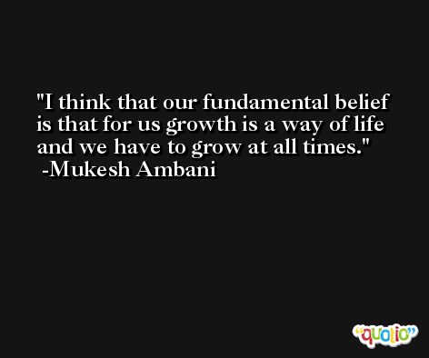 I think that our fundamental belief is that for us growth is a way of life and we have to grow at all times. -Mukesh Ambani