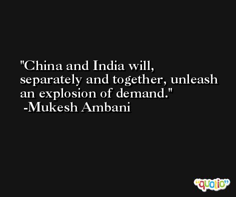 China and India will, separately and together, unleash an explosion of demand. -Mukesh Ambani