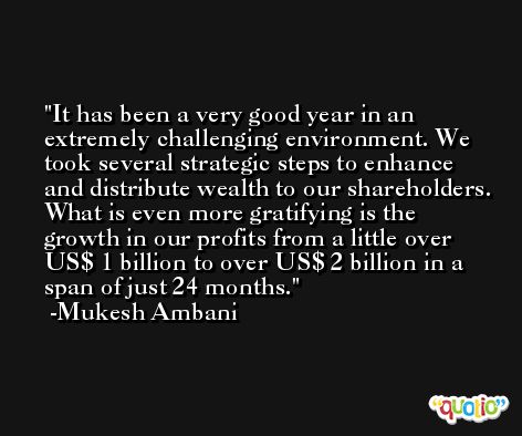 It has been a very good year in an extremely challenging environment. We took several strategic steps to enhance and distribute wealth to our shareholders. What is even more gratifying is the growth in our profits from a little over US$ 1 billion to over US$ 2 billion in a span of just 24 months. -Mukesh Ambani