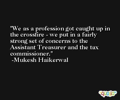 We as a profession got caught up in the crossfire - we put in a fairly strong set of concerns to the Assistant Treasurer and the tax commissioner. -Mukesh Haikerwal