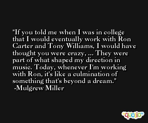 If you told me when I was in college that I would eventually work with Ron Carter and Tony Williams, I would have thought you were crazy, ... They were part of what shaped my direction in music. Today, whenever I'm working with Ron, it's like a culmination of something that's beyond a dream. -Mulgrew Miller