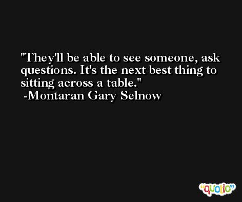 They'll be able to see someone, ask questions. It's the next best thing to sitting across a table. -Montaran Gary Selnow