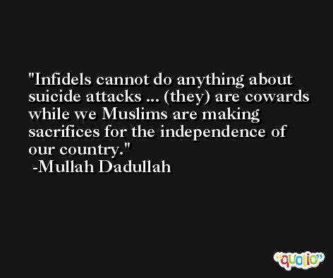 Infidels cannot do anything about suicide attacks ... (they) are cowards while we Muslims are making sacrifices for the independence of our country. -Mullah Dadullah