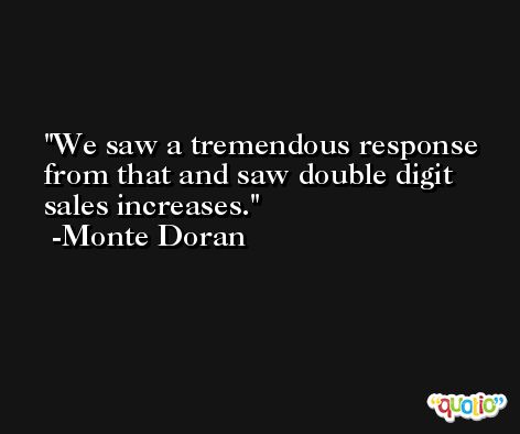 We saw a tremendous response from that and saw double digit sales increases. -Monte Doran