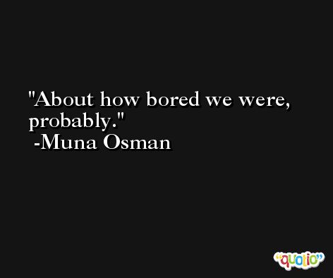 About how bored we were, probably. -Muna Osman