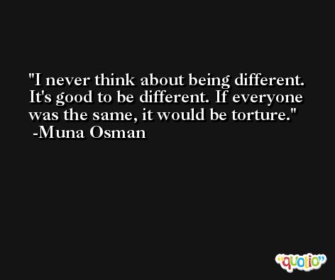 I never think about being different. It's good to be different. If everyone was the same, it would be torture. -Muna Osman