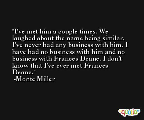 I've met him a couple times. We laughed about the name being similar. I've never had any business with him. I have had no business with him and no business with Frances Deane. I don't know that I've ever met Frances Deane. -Monte Miller