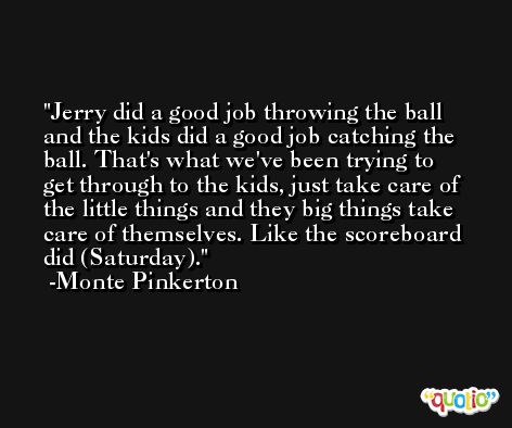 Jerry did a good job throwing the ball and the kids did a good job catching the ball. That's what we've been trying to get through to the kids, just take care of the little things and they big things take care of themselves. Like the scoreboard did (Saturday). -Monte Pinkerton