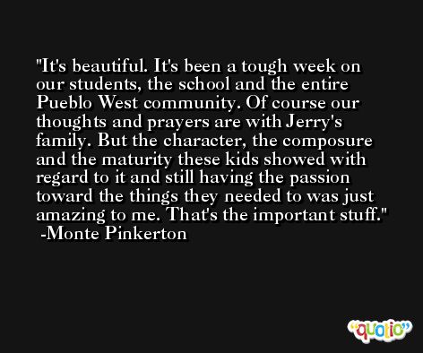 It's beautiful. It's been a tough week on our students, the school and the entire Pueblo West community. Of course our thoughts and prayers are with Jerry's family. But the character, the composure and the maturity these kids showed with regard to it and still having the passion toward the things they needed to was just amazing to me. That's the important stuff. -Monte Pinkerton