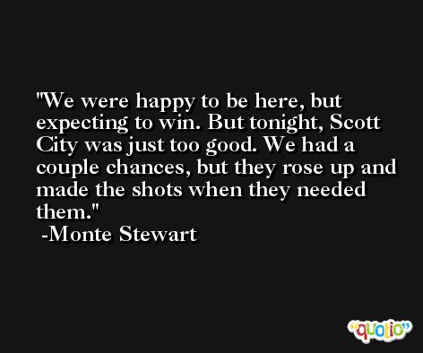 We were happy to be here, but expecting to win. But tonight, Scott City was just too good. We had a couple chances, but they rose up and made the shots when they needed them. -Monte Stewart