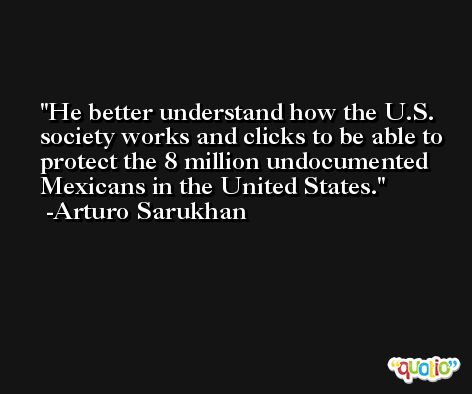 He better understand how the U.S. society works and clicks to be able to protect the 8 million undocumented Mexicans in the United States. -Arturo Sarukhan